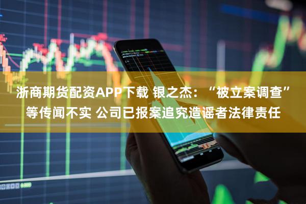 浙商期货配资APP下载 银之杰：“被立案调查”等传闻不实 公司已报案追究造谣者法律责任
