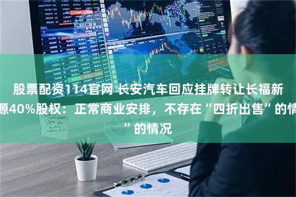 股票配资114官网 长安汽车回应挂牌转让长福新能源40%股权：正常商业安排，不存在“四折出售”的情况